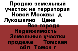 Продаю земельный участок на территории Новой Москвы, д. Лукошкино › Цена ­ 1 450 000 - Все города Недвижимость » Земельные участки продажа   . Томская обл.,Томск г.